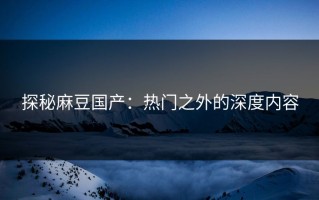 探秘麻豆国产：热门之外的深度内容