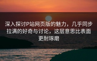 深入探讨P站网页版的魅力，几乎同步拉满的好奇与讨论，这层意思比表面更耐琢磨