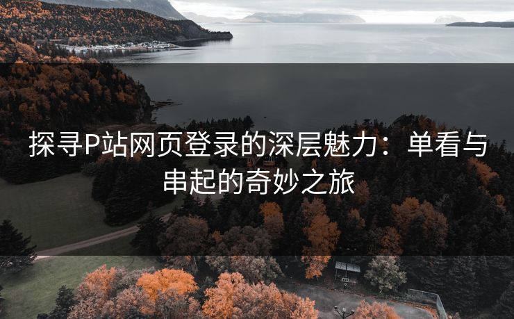 探寻P站网页登录的深层魅力：单看与串起的奇妙之旅-第1张图片-p站搬运工影视库 - p站助手短剧集
