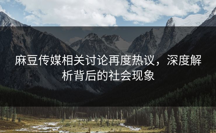 麻豆传媒相关讨论再度热议，深度解析背后的社会现象-第1张图片-p站搬运工影视库 - p站助手短剧集