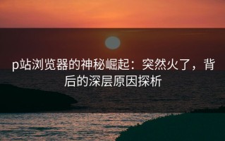 p站浏览器的神秘崛起：突然火了，背后的深层原因探析