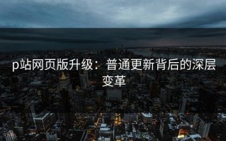 p站网页版升级：普通更新背后的深层变革