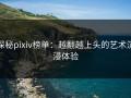探秘pixiv榜单：越翻越上头的艺术沉浸体验
