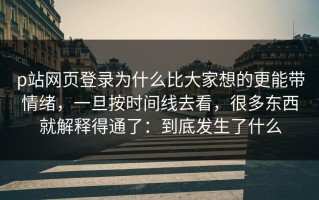 p站网页登录为什么比大家想的更能带情绪，一旦按时间线去看，很多东西就解释得通了：到底发生了什么