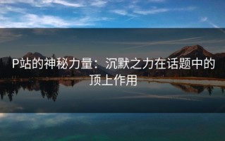 P站的神秘力量：沉默之力在话题中的顶上作用