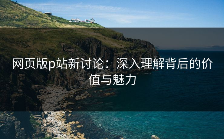 网页版p站新讨论：深入理解背后的价值与魅力-第1张图片-p站搬运工影视库 - p站助手短剧集