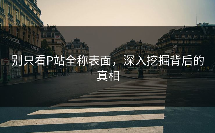 别只看P站全称表面，深入挖掘背后的真相-第1张图片-p站搬运工影视库 - p站助手短剧集