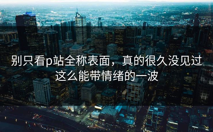 别只看p站全称表面，真的很久没见过这么能带情绪的一波-第1张图片-p站搬运工影视库 - p站助手短剧集