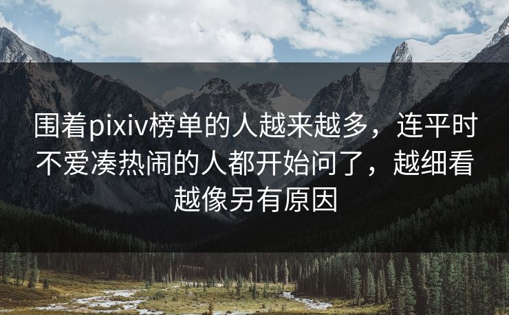 围着pixiv榜单的人越来越多，连平时不爱凑热闹的人都开始问了，越细看越像另有原因-第1张图片-p站搬运工影视库 - p站助手短剧集
