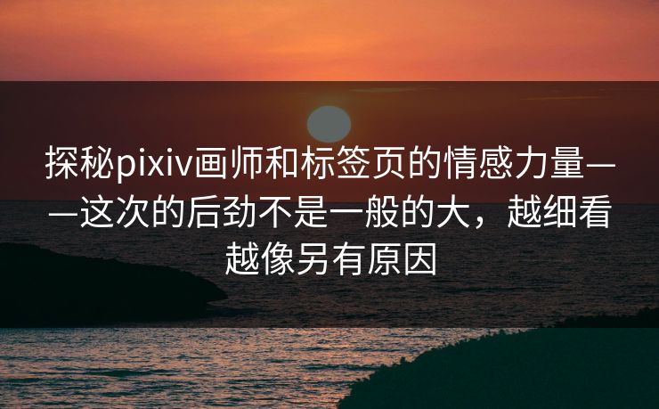 探秘pixiv画师和标签页的情感力量——这次的后劲不是一般的大，越细看越像另有原因-第1张图片-p站搬运工影视库 - p站助手短剧集