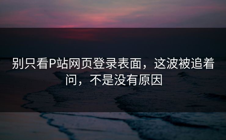 别只看P站网页登录表面,这波被追着问,不是没有原因 别只看P站网页登录表面,这波被追着问,不是没有原因