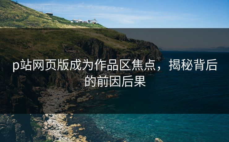 p站网页版成为作品区焦点，揭秘背后的前因后果-第1张图片-p站搬运工影视库 - p站助手短剧集