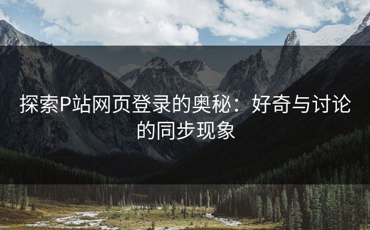 探索P站网页登录的奥秘：好奇与讨论的同步现象-第1张图片-p站搬运工影视库 - p站助手短剧集