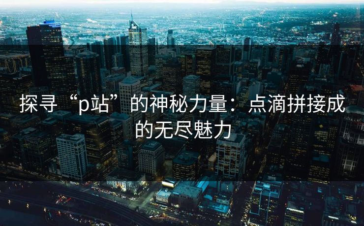 探寻“p站”的神秘力量:点滴拼接成的无尽魅力-第1张图片-p站搬运工影视库 - p站助手短剧集 探寻“p站”的神秘力量:点滴拼接成的无尽魅力-第1张图片-p站搬运工影视库 - p站助手短剧集