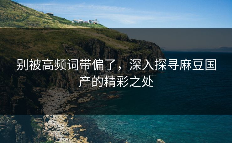 别被高频词带偏了,深入探寻麻豆国产的精彩之处-第1张图片-p站搬运工影视库 - p站助手短剧集 别被高频词带偏了,深入探寻麻豆国产的精彩之处-第1张图片-p站搬运工影视库 - p站助手短剧集