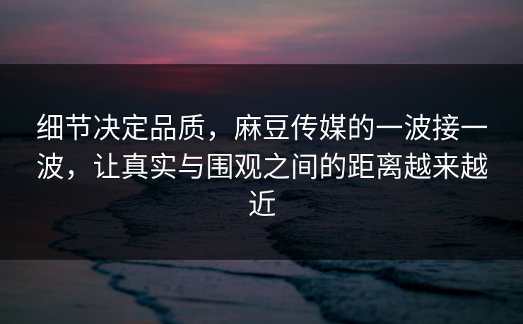 细节决定品质，麻豆传媒的一波接一波，让真实与围观之间的距离越来越近-第1张图片-p站搬运工影视库 - p站助手短剧集