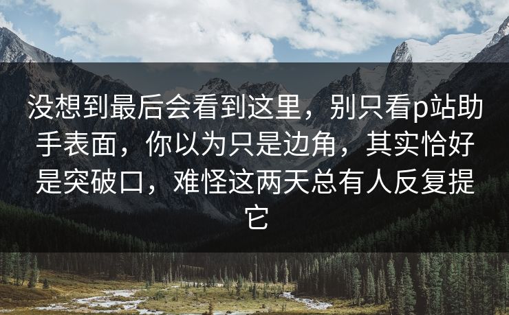 没想到最后会看到这里,别只看p站助手表面,你以为只是边角,其实恰好是突破口,难怪这两天总有人反复提它-第1张图片-p站搬运工影视库 - p站助手短剧集 没想到最后会看到这里,别只看p站助手表面,你以为只是边角,其实恰好是突破口,难怪这两天总有人反复提它-第1张图片-p站搬运工影视库 - p站助手短剧集