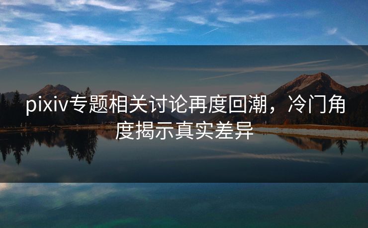 pixiv专题相关讨论再度回潮,冷门角度揭示真实差异-第1张图片-p站搬运工影视库 - p站助手短剧集 pixiv专题相关讨论再度回潮,冷门角度揭示真实差异-第1张图片-p站搬运工影视库 - p站助手短剧集