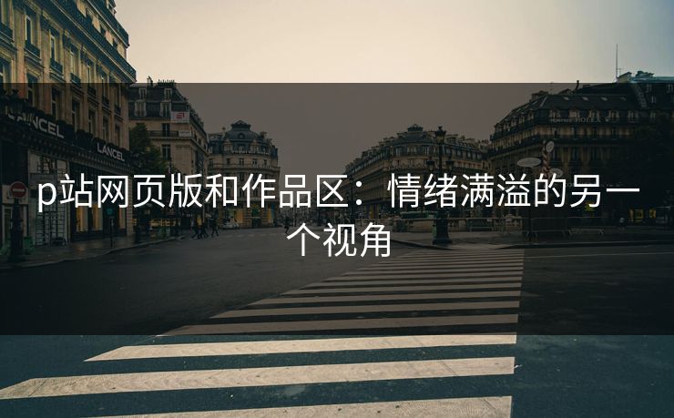 p站网页版和作品区：情绪满溢的另一个视角-第1张图片-p站搬运工影视库 - p站助手短剧集