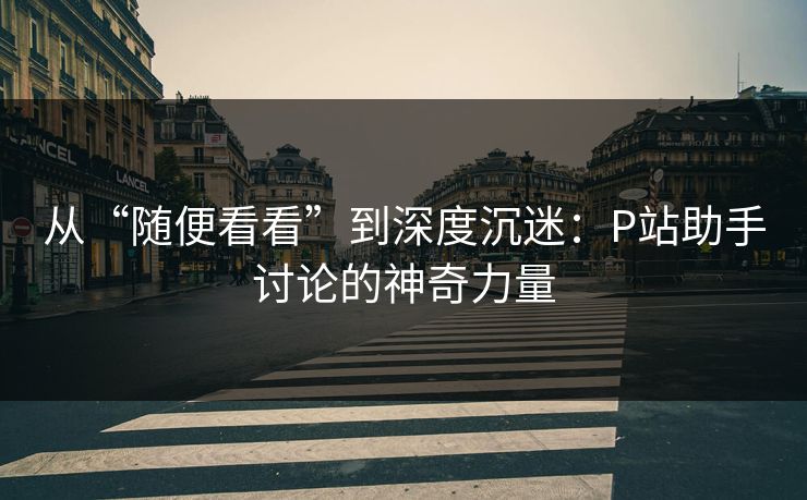从“随便看看”到深度沉迷:P站助手讨论的神奇力量-第1张图片-p站搬运工影视库 - p站助手短剧集 从“随便看看”到深度沉迷:P站助手讨论的神奇力量-第1张图片-p站搬运工影视库 - p站助手短剧集