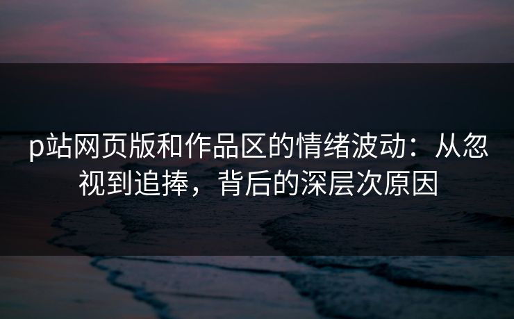 p站网页版和作品区的情绪波动：从忽视到追捧，背后的深层次原因-第1张图片-p站搬运工影视库 - p站助手短剧集